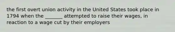 the first overt union activity in the United States took place in 1794 when the _______ attempted to raise their wages, in reaction to a wage cut by their employers