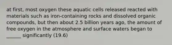 at first, most oxygen these aquatic cells released reacted with materials such as iron-containing rocks and dissolved organic compounds, but then about 2.5 billion years ago, the amount of free oxygen in the atmosphere and surface waters began to ______ significantly (19.6)