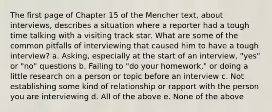 The first page of Chapter 15 of the Mencher text, about interviews, describes a situation where a reporter had a tough time talking with a visiting track star. What are some of the common pitfalls of interviewing that caused him to have a tough interview? a. Asking, especially at the start of an interview, "yes" or "no" questions b. Failing to "do your homework," or doing a little research on a person or topic before an interview c. Not establishing some kind of relationship or rapport with the person you are interviewing d. All of the above e. None of the above