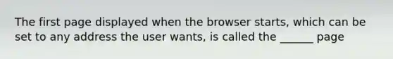 The first page displayed when the browser starts, which can be set to any address the user wants, is called the ______ page