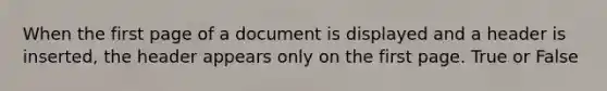 When the first page of a document is displayed and a header is inserted, the header appears only on the first page. True or False