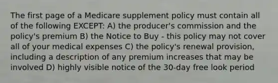 The first page of a Medicare supplement policy must contain all of the following EXCEPT: A) the producer's commission and the policy's premium B) the Notice to Buy - this policy may not cover all of your medical expenses C) the policy's renewal provision, including a description of any premium increases that may be involved D) highly visible notice of the 30-day free look period