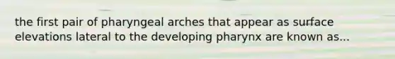 the first pair of pharyngeal arches that appear as surface elevations lateral to the developing pharynx are known as...