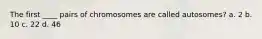 The first ____ pairs of chromosomes are called autosomes? a. 2 b. 10 c. 22 d. 46