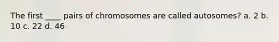 The first ____ pairs of chromosomes are called autosomes? a. 2 b. 10 c. 22 d. 46