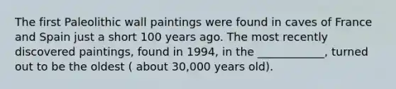 The first Paleolithic wall paintings were found in caves of France and Spain just a short 100 years ago. The most recently discovered paintings, found in 1994, in the ____________, turned out to be the oldest ( about 30,000 years old).