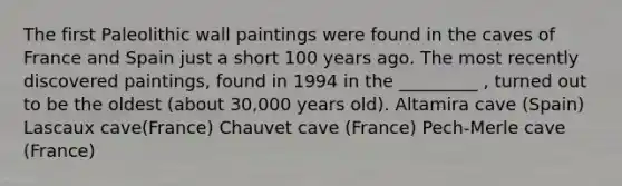 The first Paleolithic wall paintings were found in the caves of France and Spain just a short 100 years ago. The most recently discovered paintings, found in 1994 in the _________ , turned out to be the oldest (about 30,000 years old). Altamira cave (Spain) Lascaux cave(France) Chauvet cave (France) Pech-Merle cave (France)