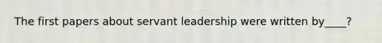 The first papers about servant leadership were written by____?