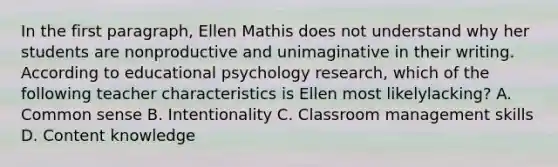 In the first​ paragraph, Ellen Mathis does not understand why her students are nonproductive and unimaginative in their writing. According to educational psychology​ research, which of the following teacher characteristics is Ellen most likely​lacking? A. Common sense B. Intentionality C. Classroom management skills D. Content knowledge