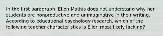 In the first paragraph, Ellen Mathis does not understand why her students are nonproductive and unimaginative in their writing. According to educational psychology research, which of the following teacher characteristics is Ellen most likely lacking?