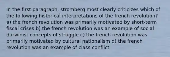 in the first paragraph, stromberg most clearly criticizes which of the following historical interpretations of the french revolution? a) the french revolution was primarily motivated by short-term fiscal crises b) the french revolution was an example of social darwinist concepts of struggle c) the french revolution was primarily motivated by cultural nationalism d) the french revolution was an example of class conflict