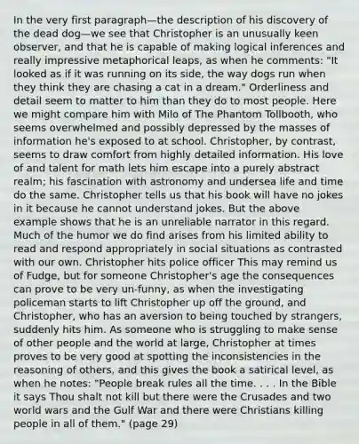 In the very first paragraph—the description of his discovery of the dead dog—we see that Christopher is an unusually keen observer, and that he is capable of making logical inferences and really impressive metaphorical leaps, as when he comments: "It looked as if it was running on its side, the way dogs run when they think they are chasing a cat in a dream." Orderliness and detail seem to matter to him than they do to most people. Here we might compare him with Milo of The Phantom Tollbooth, who seems overwhelmed and possibly depressed by the masses of information he's exposed to at school. Christopher, by contrast, seems to draw comfort from highly detailed information. His love of and talent for math lets him escape into a purely abstract realm; his fascination with astronomy and undersea life and time do the same. Christopher tells us that his book will have no jokes in it because he cannot understand jokes. But the above example shows that he is an unreliable narrator in this regard. Much of the humor we do find arises from his limited ability to read and respond appropriately in social situations as contrasted with our own. Christopher hits police officer This may remind us of Fudge, but for someone Christopher's age the consequences can prove to be very un-funny, as when the investigating policeman starts to lift Christopher up off the ground, and Christopher, who has an aversion to being touched by strangers, suddenly hits him. As someone who is struggling to make sense of other people and the world at large, Christopher at times proves to be very good at spotting the inconsistencies in the reasoning of others, and this gives the book a satirical level, as when he notes: "People break rules all the time. . . . In the Bible it says Thou shalt not kill but there were the Crusades and two world wars and the Gulf War and there were Christians killing people in all of them." (page 29)