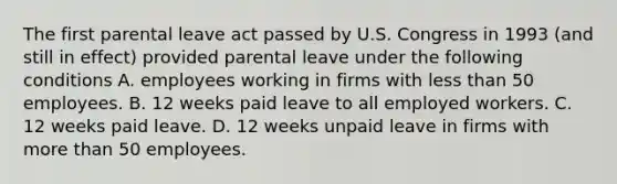 The first parental leave act passed by U.S. Congress in 1993 (and still in effect) provided parental leave under the following conditions A. employees working in firms with less than 50 employees. B. 12 weeks paid leave to all employed workers. C. 12 weeks paid leave. D. 12 weeks unpaid leave in firms with more than 50 employees.