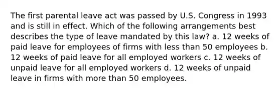 The first parental leave act was passed by U.S. Congress in 1993 and is still in effect. Which of the following arrangements best describes the type of leave mandated by this law? a. 12 weeks of paid leave for employees of firms with <a href='https://www.questionai.com/knowledge/k7BtlYpAMX-less-than' class='anchor-knowledge'>less than</a> 50 employees b. 12 weeks of paid leave for all employed workers c. 12 weeks of unpaid leave for all employed workers d. 12 weeks of unpaid leave in firms with <a href='https://www.questionai.com/knowledge/keWHlEPx42-more-than' class='anchor-knowledge'>more than</a> 50 employees.