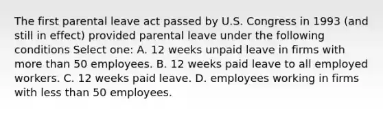 The first parental leave act passed by U.S. Congress in 1993 (and still in effect) provided parental leave under the following conditions Select one: A. 12 weeks unpaid leave in firms with more than 50 employees. B. 12 weeks paid leave to all employed workers. C. 12 weeks paid leave. D. employees working in firms with less than 50 employees.