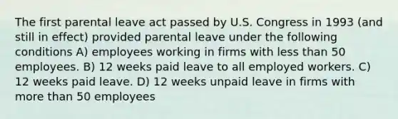 The first parental leave act passed by U.S. Congress in 1993 (and still in effect) provided parental leave under the following conditions A) employees working in firms with less than 50 employees. B) 12 weeks paid leave to all employed workers. C) 12 weeks paid leave. D) 12 weeks unpaid leave in firms with more than 50 employees