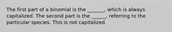 The first part of a binomial is the _______, which is always capitalized. The second part is the ______, referring to the particular species. This is not capitalized.