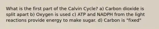 What is the first part of the Calvin Cycle? a) Carbon dioxide is split apart b) Oxygen is used c) ATP and NADPH from the light reactions provide energy to make sugar. d) Carbon is "fixed"