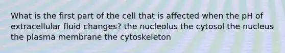 What is the first part of the cell that is affected when the pH of extracellular fluid changes? the nucleolus the cytosol the nucleus the plasma membrane the cytoskeleton