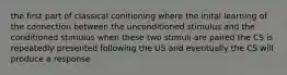 the first part of classical conitioning where the inital learning of the connection between the unconditioned stimulus and the conditioned stimulus when these two stimuli are paired the CS is repeatedly presented following the US and eventually the CS will produce a response