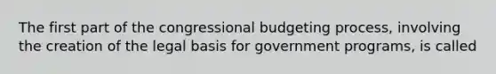 The first part of the congressional budgeting process, involving the creation of the legal basis for government programs, is called