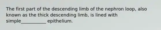 The first part of the descending limb of the nephron loop, also known as the thick descending limb, is lined with simple___________ epithelium.