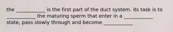 the ____________ is the first part of the duct system. its task is to ____________ the maturing sperm that enter in a ____________ state, pass slowly through and become ____________