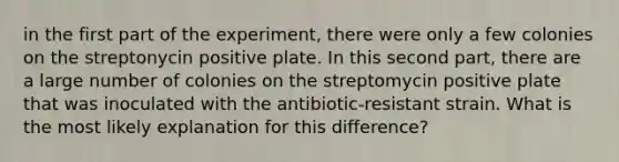 in the first part of the experiment, there were only a few colonies on the streptonycin positive plate. In this second part, there are a large number of colonies on the streptomycin positive plate that was inoculated with the antibiotic-resistant strain. What is the most likely explanation for this difference?