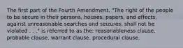 The first part of the Fourth Amendment, "The right of the people to be secure in their persons, houses, papers, and effects, against unreasonable searches and seizures, shall not be violated . . ." is referred to as the: reasonableness clause. probable clause. warrant clause. procedural clause.