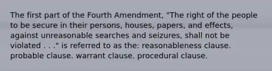 The first part of the Fourth Amendment, "The right of the people to be secure in their persons, houses, papers, and effects, against unreasonable searches and seizures, shall not be violated . . ." is referred to as the: reasonableness clause. probable clause. warrant clause. procedural clause.