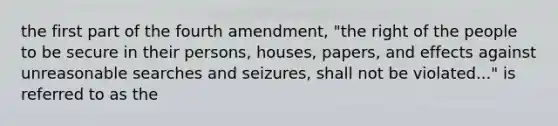 the first part of the fourth amendment, "the right of the people to be secure in their persons, houses, papers, and effects against unreasonable searches and seizures, shall not be violated..." is referred to as the