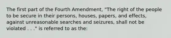 The first part of the Fourth Amendment, "The right of the people to be secure in their persons, houses, papers, and effects, against unreasonable searches and seizures, shall not be violated . . ." is referred to as the: