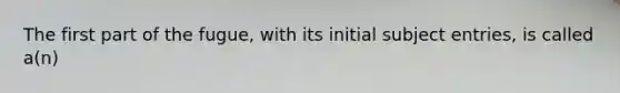 The first part of the fugue, with its initial subject entries, is called a(n)