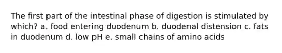 The first part of the intestinal phase of digestion is stimulated by which? a. food entering duodenum b. duodenal distension c. fats in duodenum d. low pH e. small chains of amino acids