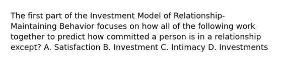 The first part of the Investment Model of Relationship-Maintaining Behavior focuses on how all of the following work together to predict how committed a person is in a relationship except? A. Satisfaction B. Investment C. Intimacy D. Investments