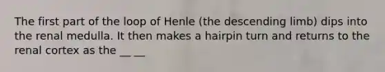 The first part of the loop of Henle (the descending limb) dips into the renal medulla. It then makes a hairpin turn and returns to the renal cortex as the __ __