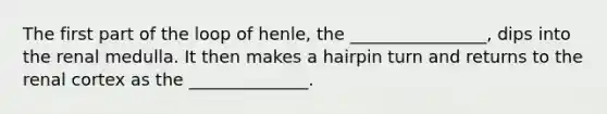 The first part of the loop of henle, the ________________, dips into the renal medulla. It then makes a hairpin turn and returns to the renal cortex as the ______________.