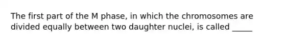 The first part of the M phase, in which the chromosomes are divided equally between two daughter nuclei, is called _____