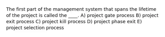 The first part of the management system that spans the lifetime of the project is called the ____. A) project gate process B) project exit process C) project kill process D) project phase exit E) project selection process