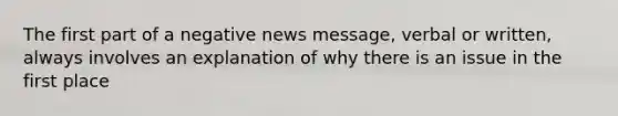 The first part of a negative news message, verbal or written, always involves an explanation of why there is an issue in the first place