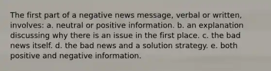 The first part of a negative news message, verbal or written, involves: a. neutral or positive information. b. an explanation discussing why there is an issue in the first place. c. the bad news itself. d. the bad news and a solution strategy. e. both positive and negative information.