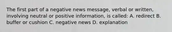 The first part of a negative news message, verbal or written, involving neutral or positive information, is called: A. redirect B. buffer or cushion C. negative news D. explanation