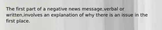 The first part of a negative news message,verbal or written,involves an explanation of why there is an issue in the first place.