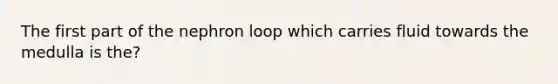 The first part of the nephron loop which carries fluid towards the medulla is the?