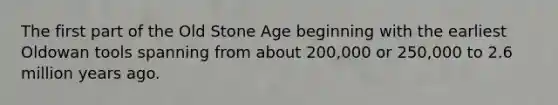 The first part of the Old Stone Age beginning with the earliest Oldowan tools spanning from about 200,000 or 250,000 to 2.6 million years ago.