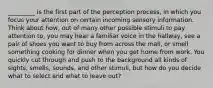 _________ is the first part of the perception process, in which you focus your attention on certain incoming sensory information. Think about how, out of many other possible stimuli to pay attention to, you may hear a familiar voice in the hallway, see a pair of shoes you want to buy from across the mall, or smell something cooking for dinner when you get home from work. You quickly cut through and push to the background all kinds of sights, smells, sounds, and other stimuli, but how do you decide what to select and what to leave out?