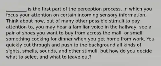 _________ is the first part of the perception process, in which you focus your attention on certain incoming sensory information. Think about how, out of many other possible stimuli to pay attention to, you may hear a familiar voice in the hallway, see a pair of shoes you want to buy from across the mall, or smell something cooking for dinner when you get home from work. You quickly cut through and push to the background all kinds of sights, smells, sounds, and other stimuli, but how do you decide what to select and what to leave out?