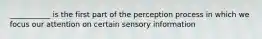 ___________ is the first part of the perception process in which we focus our attention on certain sensory information