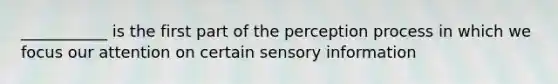 ___________ is the first part of the perception process in which we focus our attention on certain sensory information