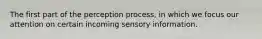 The first part of the perception process, in which we focus our attention on certain incoming sensory information.